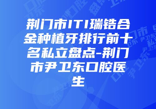 荆门市ITI瑞锆合金种植牙排行前十名私立盘点-荆门市尹卫东口腔医生