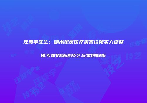 汪波宇医生：丽水星灵医疗美容诊所实力派整形专家的精湛技艺与案例解析