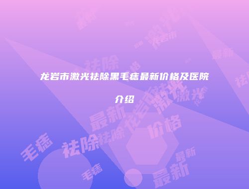 龙岩市激光祛除黑毛痣最新价格及医院介绍