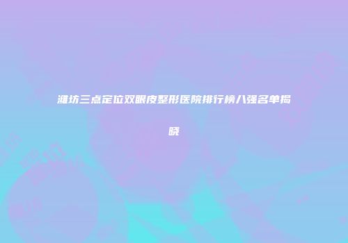 潍坊三点定位双眼皮整形医院排行榜八强名单揭晓