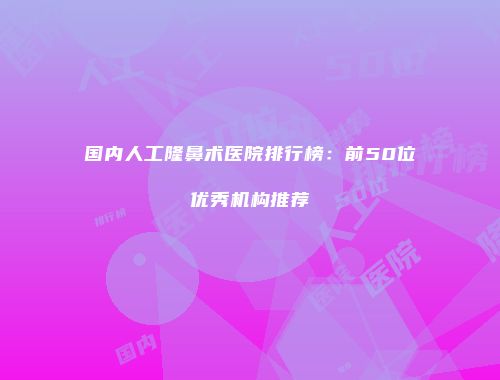 国内人工隆鼻术医院排行榜：前50位优秀机构推荐