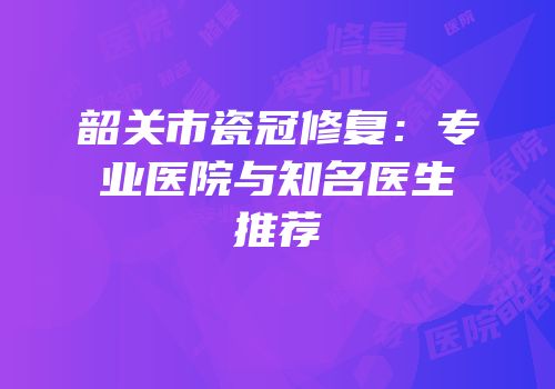 韶关市瓷冠修复：专业医院与知名医生推荐