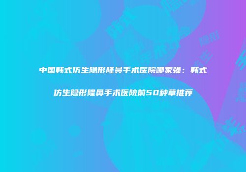 中国韩式仿生隐形隆鼻手术医院哪家强：韩式仿生隐形隆鼻手术医院前50种草推荐