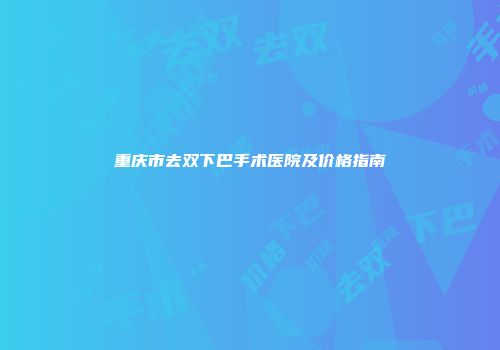 重庆市去双下巴手术医院及价格指南