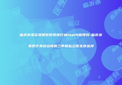 临沂市菜花耳整形医院排行榜top10做得好-临沂泉美医疗美容诊所有三甲和私立医生供选择