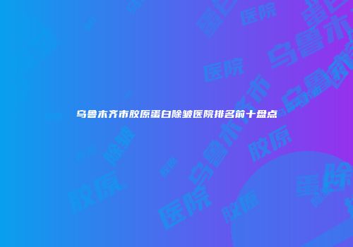 乌鲁木齐市胶原蛋白除皱医院排名前十盘点