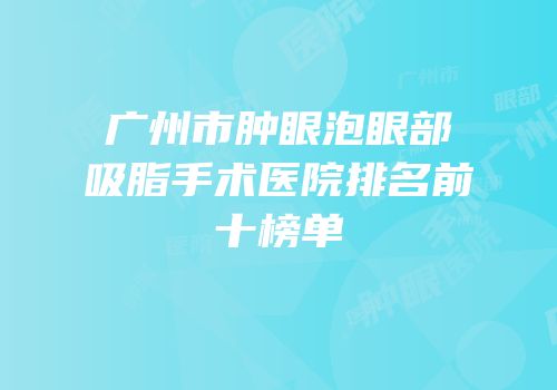 广州市肿眼泡眼部吸脂手术医院排名前十榜单