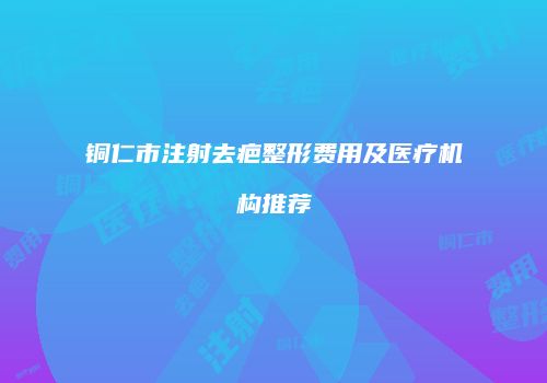 铜仁市注射去疤整形费用及医疗机构推荐