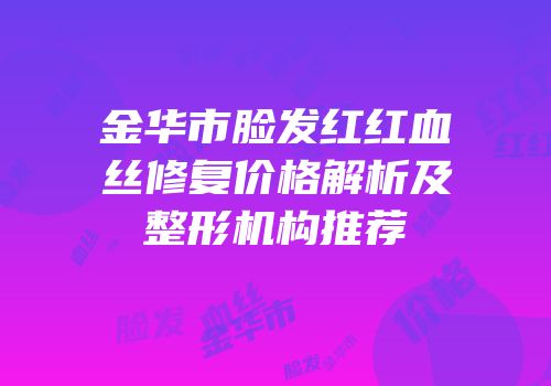 金华市脸发红红血丝修复价格解析及整形机构推荐