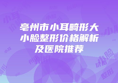 亳州市小耳畸形大小脸整形价格解析及医院推荐