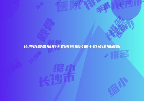 长沙市颧骨缩小手术医院排名前十位及详细解析