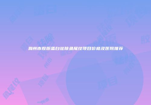 滁州市胶原蛋白祛除鱼尾纹项目价格及医院推荐