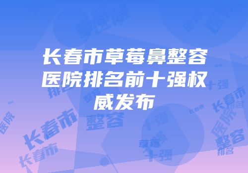长春市草莓鼻整容医院排名前十强权威发布