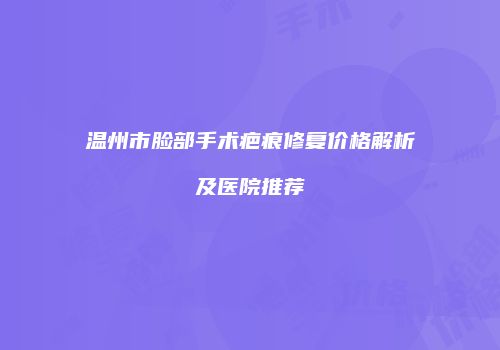 温州市脸部手术疤痕修复价格解析及医院推荐