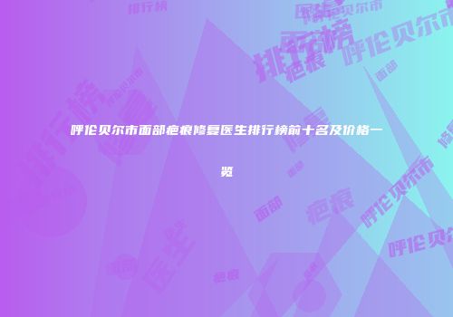 呼伦贝尔市面部疤痕修复医生排行榜前十名及价格一览