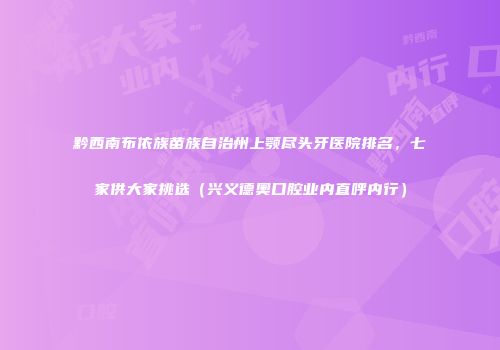 黔西南布依族苗族自治州上颚尽头牙医院排名，七家供大家挑选（兴义德奥口腔业内直呼内行）