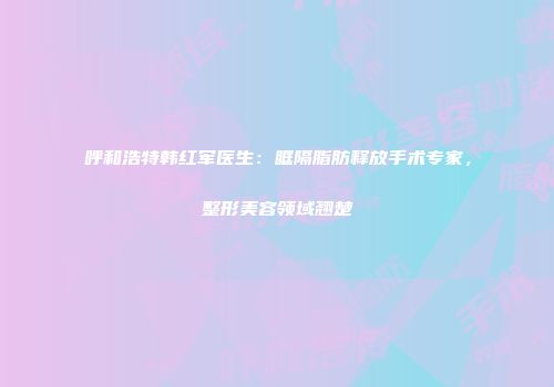 呼和浩特韩红军医生：眶隔脂肪释放手术专家，整形美容领域翘楚