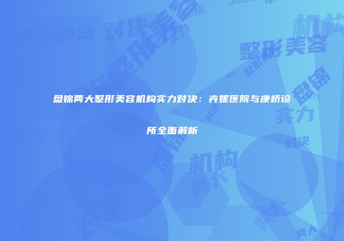 盘锦两大整形美容机构实力对决：卉妮医院与康桥诊所全面解析