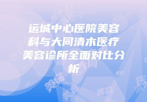 运城中心医院美容科与大同清木医疗美容诊所全面对比分析