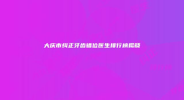 大庆市纠正牙齿错位医生排行榜揭晓