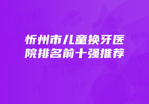 忻州市儿童换牙医院排名前十强推荐