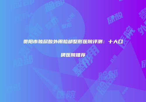贵阳市玻尿酸外用脸部整形医院评测：十大口碑医院推荐
