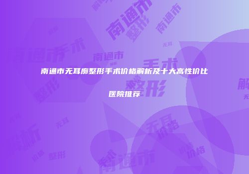 南通市无耳廓整形手术价格解析及十大高性价比医院推荐