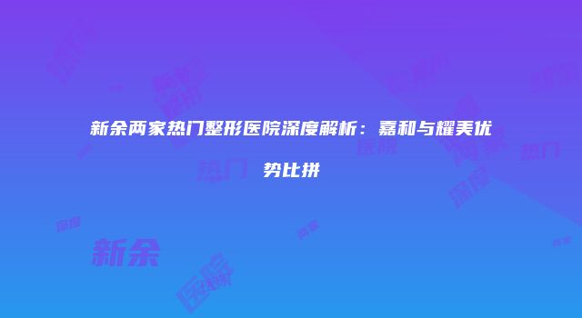 新余两家热门整形医院深度解析：嘉和与耀美优势比拼