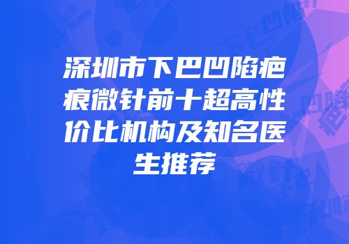深圳市下巴凹陷疤痕微针前十超高性价比机构及知名医生推荐