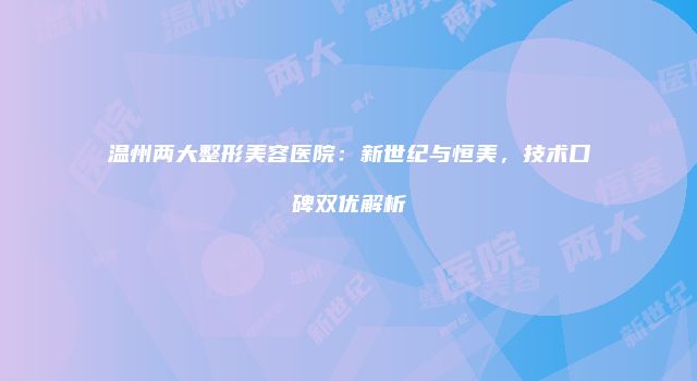温州两大整形美容医院：新世纪与恒美，技术口碑双优解析