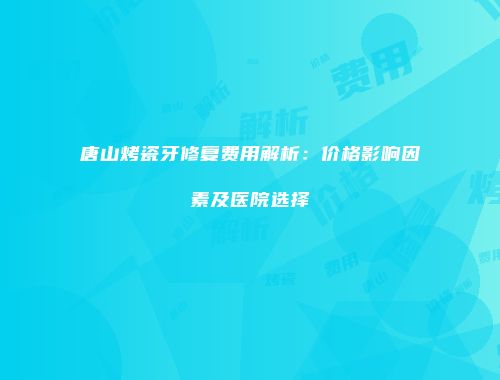 唐山烤瓷牙修复费用解析：价格影响因素及医院选择