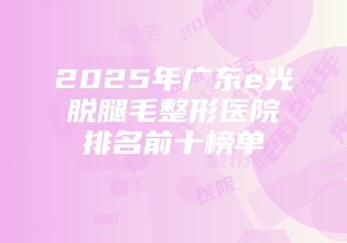 2025年广东e光脱腿毛整形医院排名前十榜单