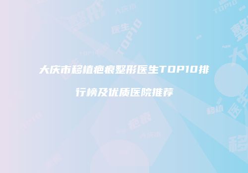 大庆市移植疤痕整形医生TOP10排行榜及优质医院推荐