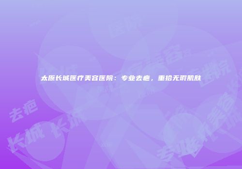 太原长城医疗美容医院：专业去疤，重拾无瑕肌肤