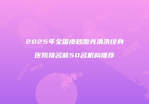 2025年全国皮秒激光清洗纹身医院排名前50名机构推荐
