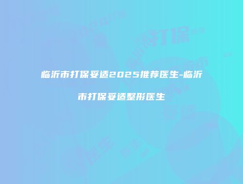 临沂市打保妥适2025推荐医生-临沂市打保妥适整形医生