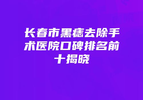 长春市黑痣去除手术医院口碑排名前十揭晓