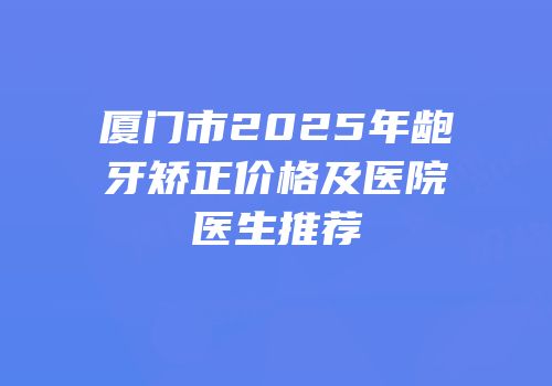 厦门市2025年龅牙矫正价格及医院医生推荐