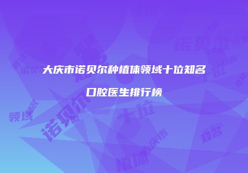 大庆市诺贝尔种植体领域十位知名口腔医生排行榜