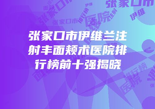 张家口市伊维兰注射丰面颊术医院排行榜前十强揭晓