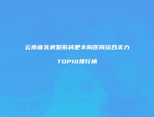 云南省乳房整形减肥丰胸医院综合实力TOP10排行榜
