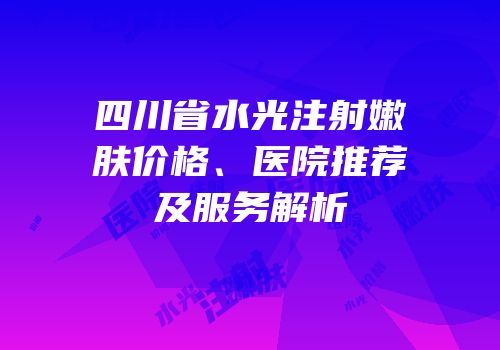 四川省水光注射嫩肤价格、医院推荐及服务解析