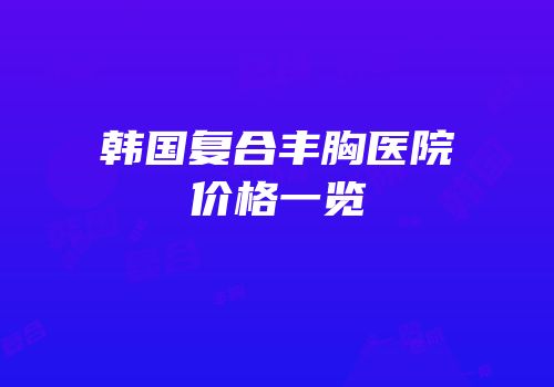 韩国复合丰胸医院价格一览