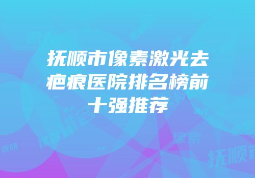 抚顺市像素激光去疤痕医院排名榜前十强推荐