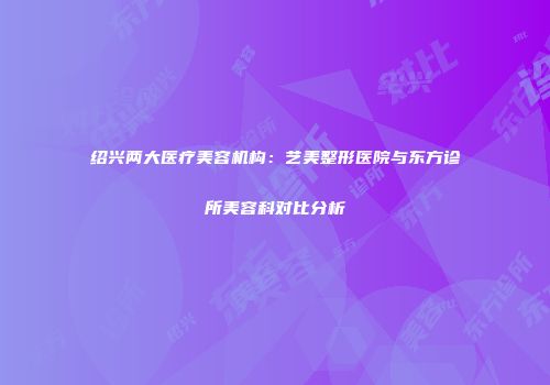 绍兴两大医疗美容机构：艺美整形医院与东方诊所美容科对比分析