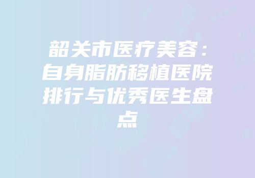 韶关市医疗美容：自身脂肪移植医院排行与优秀医生盘点