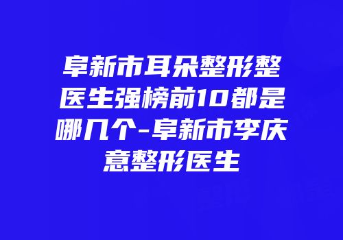 阜新市耳朵整形整医生强榜前10都是哪几个-阜新市李庆意整形医生