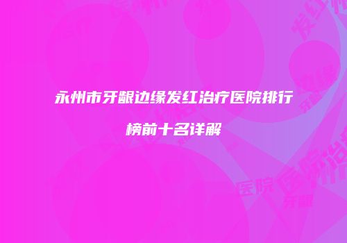 永州市牙龈边缘发红治疗医院排行榜前十名详解