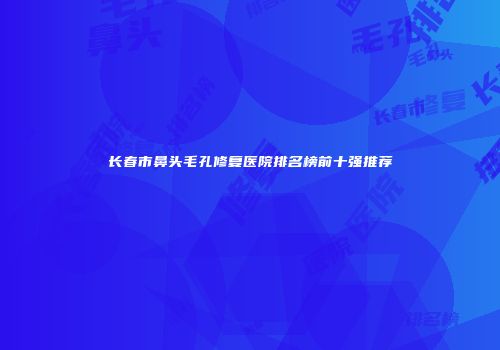长春市鼻头毛孔修复医院排名榜前十强推荐