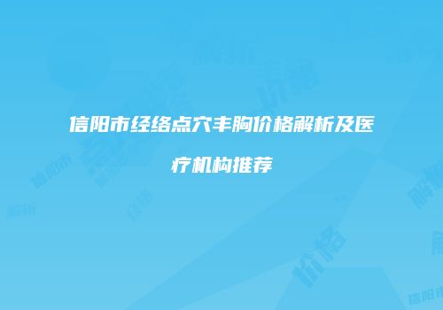 信阳市经络点穴丰胸价格解析及医疗机构推荐